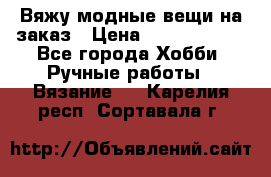 Вяжу модные вещи на заказ › Цена ­ 3000-10000 - Все города Хобби. Ручные работы » Вязание   . Карелия респ.,Сортавала г.